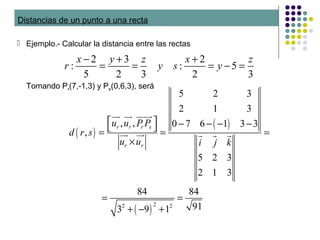 Distancias de un punto a una recta
 Ejemplo.- Calcular la distancia entre las rectas
2 3 2
: : 5
5 2 3 2 3
x y z x z
r y s y
− + +
= = = − =
( )
( )
( )
22 2
5 2 3
2 1 3
, , 0 7 6 1 3 3
,
5 2 3
2 1 3
84 84
913 9 1
r r r s
r r
u u P P
d r s
u u i j k
  − − − − = = =
×
= =
+ − +
uur uur uuuur
uur uur r r r
Tomando Pr(7,-1,3) y Ps(0,6,3), será
 