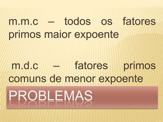 m.m.c – todos os fatores
primos maior expoente

 m.d.c – fatores primos
comuns de menor expoente
PROBLEMAS
 