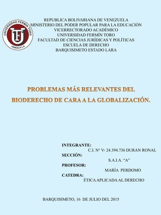 REPUBLICA BOLIVARIANA DE VENEZUELA
MINISTERIO DEL PODER POPULAR PARA LA EDUCACIÓN
VICERRECTORADO ACADÉMICO
UNIVERSIDAD FERMÍN TORO
FACULTAD DE CIENCIAS JURÍDICAS Y POLÍTICAS
ESCUELA DE DERECHO
BARQUISIMETO ESTADO LARA
INTEGRANTE:
C.I. N° V- 24.394.736 DURAN RONAL
SECCIÓN:
S.A.I.A. “A”
PROFESOR:
MARÍA PERDOMO
CATEDRA:
ÉTICAAPLICADAAL DERECHO
BARQUISIMETO, 16 DE JULIO DEL 2015
 