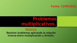 Problemas
multiplicativos.
Objetivo:
Resolver problemas aplicando la relación
inversa entre multiplicación y división.
Fecha: 12/09/2022.
 