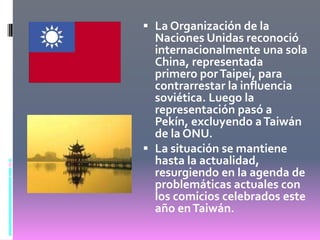 Taiwán era una colonia japonesa que fue devuelta a China luego de la Segunda Guerra Mundial. La mayoría taiwanesa, diferenciada identitariamente respecto del continente, fue duramente reprimida por el ‘Terror blanco” del Kuomintang.La Organización de la Naciones Unidas reconoció internacionalmente una sola China, representada primero por Taipei, para contrarrestar la influencia soviética. Luego la representación pasó a Pekín, excluyendo a Taiwán de la ONU. 