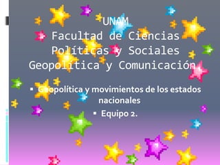 UNAM
    Facultad de Ciencias
    Políticas y Sociales
Geopolítica y Comunicación.
 Geopolítica y movimientos de los estados
                nacionales
                Equipo 2.
 