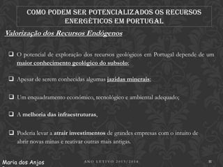 Como podem ser potencializados os recursos
energéticos em Portugal

Valorização dos Recursos Endógenos
 O potencial de exploração dos recursos geológicos em Portugal depende de um
maior conhecimento geológico do subsolo;
 Apesar de serem conhecidas algumas jazidas minerais;
 Um enquadramento económico, tecnológico e ambiental adequado;

 A melhoria das infraestruturas,
 Poderia levar a atrair investimentos de grandes empresas com o intuito de
abrir novas minas e reativar outras mais antigas.
Maria dos Anjos

ANO LETIVO 2013/2014

11

 