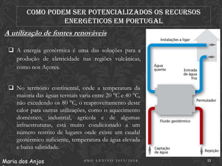 Como podem ser potencializados os recursos
energéticos em Portugal

A utilização de fontes renováveis
 A energia geotérmica é uma das soluções para a
produção de eletricidade nas regiões vulcânicas,
como nos Açores.
 No território continental, onde a temperatura da
maioria das águas termais varia entre 20 °C e 40 °C,
não excedendo os 80 °C, o reaproveitamento deste
calor para outras utilizações, como o aquecimento
doméstico, industrial, agrícola e de algumas
infraestruturas, está muito condicionado a um
número restrito de lugares onde existe um caudal
geotérmico suficiente, temperatura da água elevada
e baixa salinidade.
Maria dos Anjos

ANO LETIVO 2013/2014

13

 
