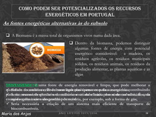 Como podem ser potencializados os recursos
energéticos em Portugal

As fontes energéticas alternativas às do subsolo
 A Biomassa é a massa total de organismos vivos numa dada área.
 Dentro da biomassa, podemos distinguir
algumas fontes de energia com potencial
energético considerável: a madeira, os
resíduos agrícolas, os resíduos municipais
sólidos, os resíduos animais, os resíduos da
produção alimentar, as plantas aquáticas e as
algas
VANTAGENS: é uma fonte de energia renovável e limpa, que pode melhorar a
DESVANTAGENS:
qualidade necessárias criar culturas agrícolas apenas com fins energéticos;
 Seriam do ambiente. Pode contribuir positivamente para a economia contribuindo
para um necessário efetuar um melhoramento da eficácia postos de trabalho. É uma
 Seria menor desperdício de matéria e criando mais dos sistemas sanitários, de
energia segura e com um grande potencial. por exemplo, sob a forma de gás;
modo a diminuir o desperdício de matéria,
 Seria necessária a criação de um sistema mais eficiente de transporte de
biocombustíveis.
ANO LETIVO 2013/2014
14
Maria dos Anjos

 