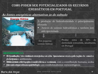 Como podem ser potencializados os recursos
energéticos em Portugal

As fontes energéticas alternativas às do subsolo
Energia Hídrica

A produção de hidroeletricidade é principalmente
efetuada:
 Através de centrais hidroelétricas e também tem
sido aproveitada
Em pequenas
centrais hídricas

Produz cerca de 30% da
eletricidade consumida, anualmente,
em Portugal

DESVANTAGENS:
VANTAGENS:
 Dificuldades de hidroeletricidade, é de processos mais eficientes e menos
 A produção burocráticas nos processosdos licenciamento e apreciação de estudos
de impactes
poluidore; ambientais;
 Dificuldades de ligação à rede elétrica nacional;
 Muitos dos efeitos são reversíveis e, a natureza, com a contribuição humana, acaba
 por encontrar novos equilíbrios. aos condicionalismos meteorológicos.
Elevada dependência em relação
Maria dos Anjos

ANO LETIVO 2013/2014

16

 
