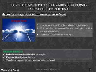 Como podem ser potencializados os recursos
energéticos em Portugal

As fontes energéticas alternativas às do subsolo
Energia Solar

Aproveita a energia do sol em duas componentes:
 Fotovoltaica – conversão em energia elétrica
através de painéis;
 Térmica – aquecimento de água.

DESVANTAGENS:
VANTAGENS:
 Elevado investimentoelevada produção;
 Baixa manutenção e inicial;
 Impacto de emprego técnico;
 Criação visual.
 Excelente exposição solar do território nacional

Maria dos Anjos

ANO LETIVO 2013/2014

17

 