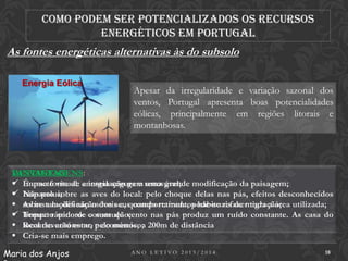 Como podem ser potencializados os recursos
energéticos em Portugal

As fontes energéticas alternativas às do subsolo
Energia Eólica

Apesar da irregularidade e variação sazonal dos
ventos, Portugal apresenta boas potencialidades
eólicas, principalmente em regiões litorais e
montanhosas.

DESVANTAGENS:
VANTAGENS:
 Impacto visual: a instalação gera uma grande
 É uma fonte de energia segura e renovável; modificação da paisagem;
 Impacto sobre as aves do local: pelo choque delas nas pás, efeitos desconhecidos
 Não polui;
 As instalações são móveis e, quando retirada, pode-se refazer toda a área utilizada;
sobre a modificação dos seus comportamentos habituais de migração;
 Impacto sonoro: construção;
 Tempo rápido de o som do vento nas pás produz um ruído constante. As casa do
 Recurso autónomo pelo menos, a 200m de distância
local deverão estar, e económico;
 Cria-se mais emprego.
Maria dos Anjos

ANO LETIVO 2013/2014

18

 