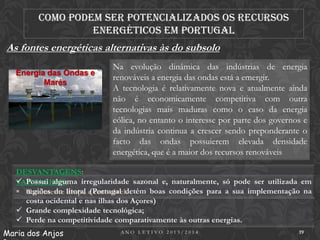 Como podem ser potencializados os recursos
energéticos em Portugal

As fontes energéticas alternativas às do subsolo
Energia das Ondas e
Marés

Na evolução dinâmica das indústrias de energia
renováveis a energia das ondas está a emergir.
A tecnologia é relativamente nova e atualmente ainda
não é economicamente competitiva com outra
tecnologias mais maduras como o caso da energia
eólica, no entanto o interesse por parte dos governos e
da indústria continua a crescer sendo preponderante o
facto das ondas possuierem elevada densidade
energética, que é a maior dos recursos renováveis

DESVANTAGENS:
 Possui alguma irregularidade sazonal e, naturalmente, só pode ser utilizada em
VANTAGENS:
 regiões do litoral e renovável.
Totalmente limpa (Portugal detém boas condições para a sua implementação na
costa ocidental e nas ilhas dos Açores)
 Grande complexidade tecnológica;
 Perde na competitividade comparativamente às outras energias.
Maria dos Anjos

ANO LETIVO 2013/2014

19

 