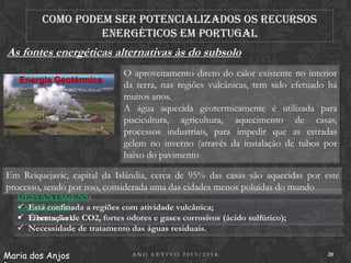 Como podem ser potencializados os recursos
energéticos em Portugal

As fontes energéticas alternativas às do subsolo
Energia Geotérmica

O aproveitamento direto do calor existente no interior
da terra, nas regiões vulcânicas, tem sido efetuado há
muitos anos.
A água aquecida geotermicamente é utilizada para
piscicultura, agricultura, aquecimento de casas,
processos industriais, para impedir que as estradas
gelem no inverno (através da instalação de tubos por
baixo do pavimento

Em Reiquejavic, capital da Islândia, cerca de 95% das casas são aquecidas por este
processo, sendo por isso, considerada uma das cidades menos poluídas do mundo
DESVANTAGENS:
 Está confinada a regiões com atividade vulcânica;
VANTAGENS:
 Libertação de CO2, fortes odores e gases corrosivos (ácido sulfúrico);
 É renovável.
 Necessidade de tratamento das águas residuais.

Maria dos Anjos

ANO LETIVO 2013/2014

20

 
