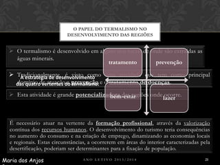 O PAPEL DO TERMALISMO NO
DESENVOLVIMENTO DAS REGIÕES

 O termalismo é desenvolvido em alguns dos locais de onde são extraídas as
águas minerais.
tratamento
prevenção

 Tradicionalmente, é visto como uma atividade que tem como principal
A estratégia de desenvolvimento
domínio de atuação a termalismo:
das quatro vertentes do prevenção e o tratamento de doenças.
 Esta atividade é grande potencializadora das regiões onde ocorre.
bem-estar
lazer

É necessário atuar na vertente da formação profissional, através da valorização
contínua dos recursos humanos. O desenvolvimento do turismo teria consequências
no aumento do consumo e na criação de emprego, dinamizando as economias locais
e regionais. Estas circunstâncias, a ocorrerem em áreas do interior caracterizadas pela
desertificação, poderiam ser determinantes para a fixação de população.
Maria dos Anjos

ANO LETIVO 2013/2014

21

 