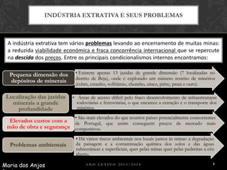 INDÚSTRIA EXTRATIVA E SEUS PROBLEMAS

A indústria extrativa tem vários problemas levando ao encerramento de muitas minas:
a reduzida viabilidade económica e fraca concorrência internacional que se repercute
na descida dos preços. Entre os principais condicionalismos internos encontramos:
Pequena dimensão dos
depósitos de minerais
Localização das jazidas
minerais a grande
profundidade

• Existem apenas 13 jazidas de grande dimensão (7 localizadas no
distrito de Beja), onde é explorado um número restrito de minérios
(cobre, estanho, volfrâmio, chumbo, zinco, pirite, prata e ouro).

• Áreas de acesso difícil pelo fraco desenvolvimento de infraestruturas
rodoviárias e ferroviárias, o que encarece a extração e o transporte dos
minérios.
• São mais elevados do que noutros países potencialmente concorrentes

Elevados custos com a de Portugal, que assim conseguem preços de mercado mais
mão de obra e segurança competitivos.
Problemas ambientais
Maria dos Anjos

• Há vários riscos ambientais nos locais juntos às minas: a degradação
da paisagem e a contaminação química dos solos e das águas
subterrâneas e superficiais, quer pelas minas quer pelas pedreiras a céu
aberto.
ANO LETIVO 2013/2014

4

 