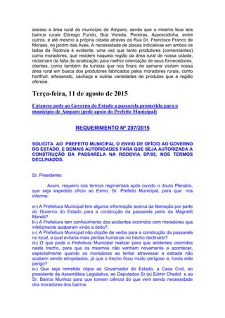 acesso a área rural do município de Amparo, sendo que o mesmo leva aos
bairros rurais Córrego Fundo, Boa Vereda, Pereiras, Aparecidinha, entre
outros, e até mesmo a própria cidade através da Rua Dr. Francisco Franco de
Moraes, no jardim das Aves. A necessidade de placas indicativas em ambos os
lados da Rodovia é evidente, uma vez que tanto produtores (comerciantes)
como moradores, que residem naquela região da área rural de nossa cidade,
reclamam da falta de sinalização para melhor orientação de seus fornecedores,
clientes, como também de turistas que nos finais de semana visitam nossa
área rural em busca dos produtores fabricados pelos moradores rurais, como
hortfruti, artesanato, cachaça e outras variedades de produtos que a região
oferece.
Terça-feira, 11 de agosto de 2015
Catanese pede ao Governo do Estado a passarela prometida para o
município de Amparo (pede apoio do Prefeito Municipal)
REQUERIMENTO Nº 207/2015
SOLICITA AO PREFEITO MUNICIPAL O ENVIO DE OFÍCIO AO GOVERNO
DO ESTADO, E DEMAIS AUTORIDADES PARA QUE SEJA AUTORIZADA A
CONSTRUÇÃO DA PASSARELA NA RODOVIA SP/95, NOS TERMOS
DECLINADOS.
Sr. Presidente:
Assim, requeiro nos termos regimentais após ouvido o douto Plenário,
que seja expedido ofício ao Exmo. Sr. Prefeito Municipal, para que nos
informe:
a-) A Prefeitura Municipal tem alguma informação acerca da liberação por parte
do Governo do Estado para a construção da passarela perto da Magnetti
Marelli?
b-) A Prefeitura tem conhecimento dos acidentes ocorridos com moradores que
infelizmente acabaram vindo a óbito?.
c-) A Prefeitura Municipal não dispõe de verba para a construção da passarela
no local, a qual evitaria mais perdas humanas no trecho declinado?
d-) O que pode a Prefeitura Municipal realizar para que acidentes ocorridos
neste trecho, para que os mesmos não venham novamente a acontecer,
especialmente quando os moradores ao tentar atravessar a estrada não
acabem sendo atropelados, já que o trecho ficou muito perigoso e, havia este
perigo?
e-) Que seja remetido cópia ao Governador do Estado, a Casa Civil, ao
presidente da Assembleia Legislativa, ao Deputados Sr.(s) Edmir Chedid e ao
Sr. Barros Munhoz para que tomem ciência do que vem sendo necessidade
dos moradores dos bairros.
 