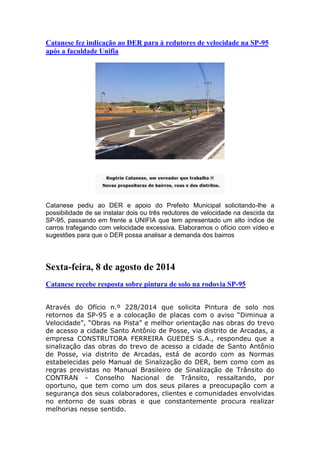 Catanese fez indicação ao DER para à redutores de velocidade na SP-95
após a faculdade Unifia
Catanese pediu ao DER e apoio do Prefeito Municipal solicitando-lhe a
possibilidade de se instalar dois ou três redutores de velocidade na descida da
SP-95, passando em frente a UNIFIA que tem apresentado um alto índice de
carros trafegando com velocidade excessiva. Elaboramos o ofício com vídeo e
sugestões para que o DER possa analisar a demanda dos bairros
Sexta-feira, 8 de agosto de 2014
Catanese recebe resposta sobre pintura de solo na rodovia SP-95
Através do Ofício n.º 228/2014 que solicita Pintura de solo nos
retornos da SP-95 e a colocação de placas com o aviso “Diminua a
Velocidade”, “Obras na Pista” e melhor orientação nas obras do trevo
de acesso a cidade Santo Antônio de Posse, via distrito de Arcadas, a
empresa CONSTRUTORA FERREIRA GUEDES S.A., respondeu que a
sinalização das obras do trevo de acesso a cidade de Santo Antônio
de Posse, via distrito de Arcadas, está de acordo com as Normas
estabelecidas pelo Manual de Sinalização do DER, bem como com as
regras previstas no Manual Brasileiro de Sinalização de Trânsito do
CONTRAN - Conselho Nacional de Trânsito, ressaltando, por
oportuno, que tem como um dos seus pilares a preocupação com a
segurança dos seus colaboradores, clientes e comunidades envolvidas
no entorno de suas obras e que constantemente procura realizar
melhorias nesse sentido.
 