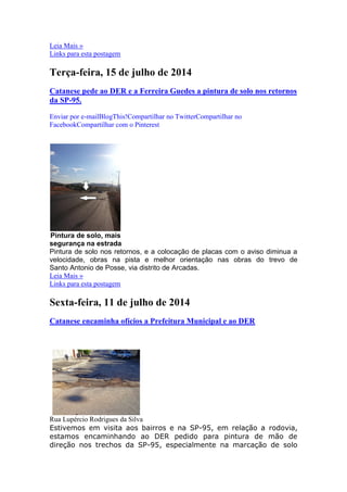 Leia Mais »
Links para esta postagem
Terça-feira, 15 de julho de 2014
Catanese pede ao DER e a Ferreira Guedes a pintura de solo nos retornos
da SP-95.
Enviar por e-mailBlogThis!Compartilhar no TwitterCompartilhar no
FacebookCompartilhar com o Pinterest
Pintura de solo, mais
segurança na estrada
Pintura de solo nos retornos, e a colocação de placas com o aviso diminua a
velocidade, obras na pista e melhor orientação nas obras do trevo de
Santo Antonio de Posse, via distrito de Arcadas.
Leia Mais »
Links para esta postagem
Sexta-feira, 11 de julho de 2014
Catanese encaminha ofícios a Prefeitura Municipal e ao DER
Rua Lupércio Rodrigues da Silva
Estivemos em visita aos bairros e na SP-95, em relação a rodovia,
estamos encaminhando ao DER pedido para pintura de mão de
direção nos trechos da SP-95, especialmente na marcação de solo
 