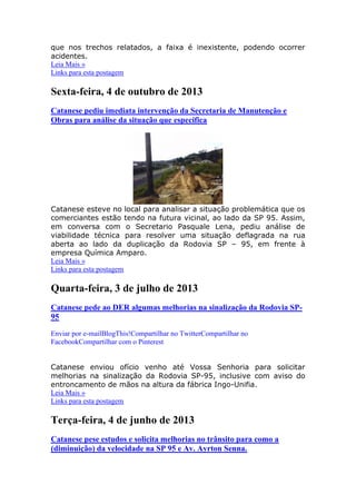 que nos trechos relatados, a faixa é inexistente, podendo ocorrer
acidentes.
Leia Mais »
Links para esta postagem
Sexta-feira, 4 de outubro de 2013
Catanese pediu imediata intervenção da Secretaria de Manutenção e
Obras para análise da situação que especifica
Catanese esteve no local para analisar a situação problemática que os
comerciantes estão tendo na futura vicinal, ao lado da SP 95. Assim,
em conversa com o Secretario Pasquale Lena, pediu análise de
viabilidade técnica para resolver uma situação deflagrada na rua
aberta ao lado da duplicação da Rodovia SP – 95, em frente à
empresa Química Amparo.
Leia Mais »
Links para esta postagem
Quarta-feira, 3 de julho de 2013
Catanese pede ao DER algumas melhorias na sinalização da Rodovia SP-
95
Enviar por e-mailBlogThis!Compartilhar no TwitterCompartilhar no
FacebookCompartilhar com o Pinterest
Catanese enviou ofício venho até Vossa Senhoria para solicitar
melhorias na sinalização da Rodovia SP-95, inclusive com aviso do
entroncamento de mãos na altura da fábrica Ingo-Unifia.
Leia Mais »
Links para esta postagem
Terça-feira, 4 de junho de 2013
Catanese pese estudos e solicita melhorias no trânsito para como a
(diminuição) da velocidade na SP 95 e Av. Ayrton Senna.
 