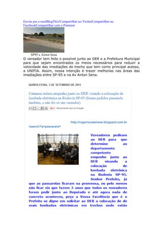 Enviar por e-mailBlogThis!Compartilhar no TwitterCompartilhar no
FacebookCompartilhar com o Pinterest
SP95 x Airton Sena
O vereador tem feito o possível junto ao DER e a Prefeitura Municipal
para que sejam encontrados os meios necessários para reduzir a
velocidade das imediações do trecho que tem como principal acesso,
a UNIFIA. Assim, nossa intenção é trazer melhorias nas áreas das
imediações entre SP-95 e na Av Airton Sena.
 