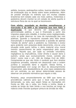 asfalto, buracos, pedregulhos soltos, bueiros abertos e falta
de sinalização que os alerte sobre esses problemas. Além
de prestar atenção no trânsito que em muitas cidades
brasileiras tem estado cada vez mais caótico, motoristas e
pedestres devem manter-se em estado de alerta quanto à
estrutura física da via na qual se locomovem.
Com efeito, guardada as devidas semelhanças, a
marcação é do DER e da empresa que tem feito a
duplicação. O que deveria ser assegurado pela
administração pública, e que é financiado a partir dos
impostos pagos pelo cidadão, é muitas vezes negligenciado,
como se pode observar no caso da manutenção das vias
públicas. Quando o transtorno causado pela falta dessa
manutenção e sinalização transcende a questão de apenas
“estado de alerta” para o pedestre ou motorista e evolui
para acidente com prejuízos deste decorrente, cria-se uma
situação onde quem sofreu o dano material e/ou moral
merece ressarcimento da parte responsável pela causa
desses. “Aquele que, por ação ou omissão voluntária,
negligência ou imprudência, violar direito e causar dano a
outrem, ainda que exclusivamente moral, comete ato
ilícito”, como reza o art. 186 do Código Civil de 2002.
Compreende-se que ato ilícito é conduta que fere direitos
subjetivos privados, estando em desacordo com a ordem
jurídica e causando dano a alguém. Dessa forma, a
responsabilidade civil surge em face do descumprimento
obrigacional, pela desobediência de uma regra estabelecida
em um contrato, ou por deixar determinada pessoa de
observar um preceito normativo que regule a vida.
Portanto, peço encarecidamente ao DER que tome as
providências cabíveis para que o local seja de pronto
demarcado, ou sela, que sejam feitas as marcações em
frente ao JBS, ida e volta, em frente a Unifia, desde a
subida ao longo do Vale Verde e nos trechos ao longo da
rodovia onde inexiste qualquer pintura de divisão de mão.
 