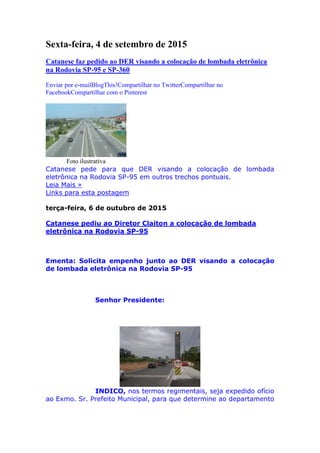 Sexta-feira, 4 de setembro de 2015
Catanese faz pedido ao DER visando a colocação de lombada eletrônica
na Rodovia SP-95 e SP-360
Enviar por e-mailBlogThis!Compartilhar no TwitterCompartilhar no
FacebookCompartilhar com o Pinterest
Foto ilustrativa
Catanese pede para que DER visando a colocação de lombada
eletrônica na Rodovia SP-95 em outros trechos pontuais.
Leia Mais »
Links para esta postagem
terça-feira, 6 de outubro de 2015
Catanese pediu ao Diretor Claiton a colocação de lombada
eletrônica na Rodovia SP-95
Ementa: Solicita empenho junto ao DER visando a colocação
de lombada eletrônica na Rodovia SP-95
Senhor Presidente:
INDICO, nos termos regimentais, seja expedido ofício
ao Exmo. Sr. Prefeito Municipal, para que determine ao departamento
 