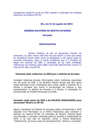 competente empenho junto ao DER visando a colocação de lombada
eletrônica na Rodovia SP-95.
SS., em 31 de agosto de 2015
ROGÉRIO DELPHINO DE BRITTO CATANESE
Vereador
JUSTIFICATIVA
Senhor Prefeito, já que as passarelas ficaram na
promessa, ou pelo menos não ficar eis que fazem 3 anos que todos
os moradores foram pedir junto ao Deputado e até agora nada de
concreto aconteceu, peço a Vossa Excelência que é o Prefeito se
digne em solicitar ao DER a colocação de de mais lombadas
eletrônicas em trechos onde estão ocorrendo falecimentos como é o
caso da SP-360 e da SP-95
Catanese pede melhorias no DER para o distrito de Arcadas
Vereador Catanese divulga informações sobre melhorias requeridas
por ele junto ao DER, e ao Senador Aloysio Nunes que deu apoio
nesta demanda muito importante para nossa região e distritos de 3
Pontes e Arcadas que prevê a recuperação da rodovia e dos
acostamentos no distrito de Arcadas e 3 Pontes. A solicitação foi
encaminhada ao Prefeito Municipal e ao DER.
Vereador pede apoio da GCM e da POLÍCIA RODOVIÁRIA para
atravessar féretro na SP-95
Alguns moradores do Distrito de Arcadas estão reivindicando a GCM
(Guarda Civil Municipal) ou a Polícia Rodoviária para conduzir o
trânsito na rodovia SP-95, no translado de féretro. Através desta
reivindicação, o vereador Catanese pede ao prefeito a colaboração da
GCM, e se isso não for possível, oficiar a Polícia Rodoviária.
“Infelizmente, já houve casos de atropelamento”, Alertou o vereador.
 