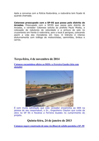 Após a conversa com a Polícia Rodoviária, a rodoviária tem ficado lá
quando chamada.
Catanese preocupado com a SP-95 que passa pelo distrito de
Arcadas. Preocupado com a SP/95 que passa pelo distrito de
Arcadas, o vereador Catanese solicita ao prefeito Paulo Miotta, a
colocação de redutores de velocidade e a pintura de solo no
cruzamento em frente à rodoviária, pois o local é perigoso, colocando
assim a vida dos moradores em risco. O trânsito é intenso
diuturnamente com tráfego de motociclistas, caminhões, ônibus e
carros.
Terça-feira, 4 de novembro de 2014
Catanese encaminhou oficios ao DER e a Ferreira Guedes (leia com
atenção)
É com muita satisfação que este vereador encaminha ao DER na
pessoa de seu responsável, o Sr., Engenheiro Clayton que cuida da
obra na SP 95 e fiscaliza a Ferreira Guedes no cumprimento do
projeto.
Quinta-feira, 24 de janeiro de 2013
Catanese sugere construção de uma via (Rua) de asfalto paralela a SP -95
 