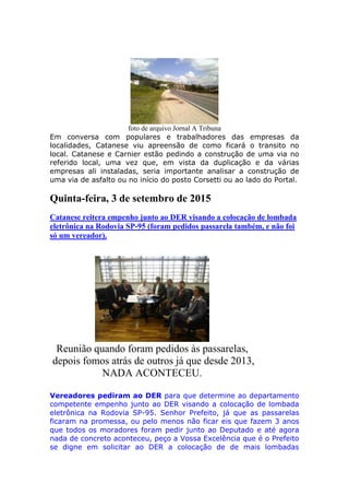 foto de arquivo Jornal A Tribuna
Em conversa com populares e trabalhadores das empresas da
localidades, Catanese viu apreensão de como ficará o transito no
local. Catanese e Carnier estão pedindo a construção de uma via no
referido local, uma vez que, em vista da duplicação e da várias
empresas ali instaladas, seria importante analisar a construção de
uma via de asfalto ou no início do posto Corsetti ou ao lado do Portal.
Quinta-feira, 3 de setembro de 2015
Catanese reitera empenho junto ao DER visando a colocação de lombada
eletrônica na Rodovia SP-95 (foram pedidos passarela também, e não foi
só um vereador).
Reunião quando foram pedidos às passarelas,
depois fomos atrás de outros já que desde 2013,
NADA ACONTECEU.
Vereadores pediram ao DER para que determine ao departamento
competente empenho junto ao DER visando a colocação de lombada
eletrônica na Rodovia SP-95. Senhor Prefeito, já que as passarelas
ficaram na promessa, ou pelo menos não ficar eis que fazem 3 anos
que todos os moradores foram pedir junto ao Deputado e até agora
nada de concreto aconteceu, peço a Vossa Excelência que é o Prefeito
se digne em solicitar ao DER a colocação de de mais lombadas
 