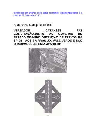 eletrônicas em trechos onde estão ocorrendo falecimentos como é o
caso da SP-360 e da SP-95
Sexta-feira, 22 de julho de 2011
VEREADOR CATANESE FAZ
SOLICITAÇÃO JUNTO AO GOVERNO DO
ESTADO VISANDO OBTENÇÃO DE TREVOS NA
SP 95 - AOS BAIRROS JD. VALE VERDE E SÃO
DIMAS/MODELO, EM AMPARO-SP
 