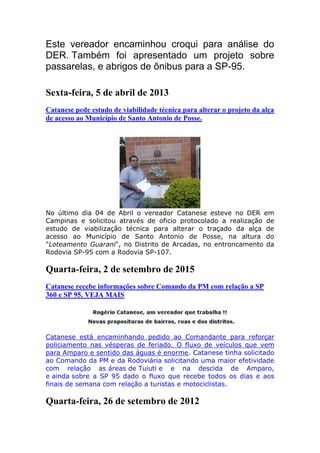 Este vereador encaminhou croqui para análise do
DER. Também foi apresentado um projeto sobre
passarelas, e abrigos de ônibus para a SP-95.
Sexta-feira, 5 de abril de 2013
Catanese pede estudo de viabilidade técnica para alterar o projeto da alça
de acesso ao Município de Santo Antonio de Posse.
No último dia 04 de Abril o vereador Catanese esteve no DER em
Campinas e solicitou através de oficio protocolado a realização de
estudo de viabilização técnica para alterar o traçado da alça de
acesso ao Município de Santo Antonio de Posse, na altura do
"Loteamento Guarani", no Distrito de Arcadas, no entroncamento da
Rodovia SP-95 com a Rodovia SP-107.
Quarta-feira, 2 de setembro de 2015
Catanese recebe informações sobre Comando da PM com relação a SP
360 e SP 95. VEJA MAIS
Catanese está encaminhando pedido ao Comandante para reforçar
policiamento nas vésperas de feriado. O fluxo de veículos que vem
para Amparo e sentido das águas é enorme. Catanese tinha solicitado
ao Comando da PM e da Rodoviária solicitando uma maior efetividade
com relação as áreas de Tuiuti e e na descida de Amparo,
e ainda sobre a SP 95 dado o fluxo que recebe todos os dias e aos
finais de semana com relação a turistas e motociclistas.
Quarta-feira, 26 de setembro de 2012
 