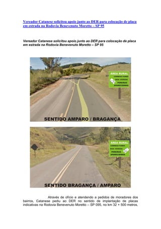 Vereador Catanese solicitou apoio junto ao DER para colocação de placa
em estrada na Rodovia Benevenuto Moretto – SP 95
Vereador Catanese solicitou apoio junto ao DER para colocação de placa
em estrada na Rodovia Benevenuto Moretto – SP 95
Através de ofício e atendendo a pedidos de moradores dos
bairros, Catanese pediu ao DER no sentido de implantação de placas
indicativas na Rodovia Benevenuto Moretto – SP 095, no km 32 + 500 metros,
 