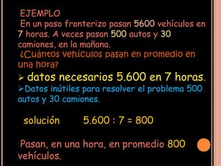 EJEMPLO
 En un paso fronterizo pasan 5600 vehículos en
7 horas. A veces pasan 500 autos y 30
camiones, en la mañana.
 ¿Cuántos vehículos pasan en promedio en
una hora?
 datos necesarios 5.600 en 7 horas.
Datos inútiles para resolver el problema 500
autos y 30 camiones.

 solución       5.600 : 7 = 800

 Pasan, en una hora, en promedio 800
vehículos.
 