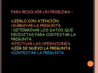 PARA RESOLVER UN PROBLEMA :

•LEERLO CON ATENCIÓN.
•SUBRAYAR LA PREGUNTA.
• DETERMINAR LOS DATOS QUE
NECESITAS PARA CONTESTAR LA
PREGUNTA.
•EFECTUAR LAS OPERACIONES.
•LEER DE NUEVO LA PREGUNTA.
•CONTESTAR LA PREGUNTA.
 
