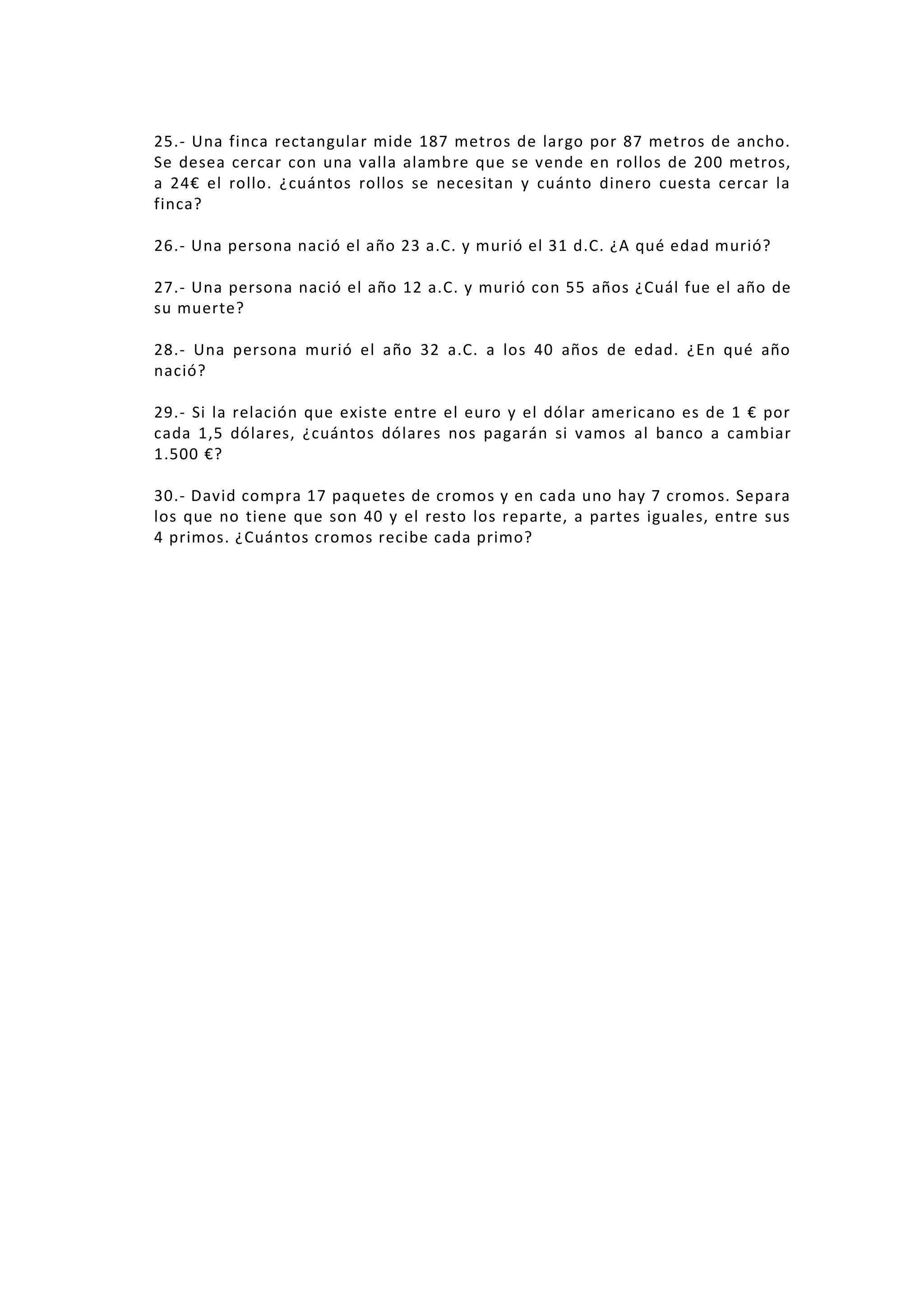 25.- Una finca rectangular mide 187 metros de largo por 87 metros de ancho.
Se desea cercar con una valla alamb re que se vende en rollos de 200 metros,
a 24€ el rollo. ¿cuántos rollos se necesitan y cuánto dinero cuesta cercar la
finca?
26.- Una persona nació el año 23 a.C. y murió el 31 d.C. ¿A qué edad murió?
27.- Una persona nació el año 12 a.C. y murió con 55 años ¿Cuál fue el año de
su muerte?
28.- Una persona murió el año 32 a.C. a los 40 años de edad. ¿En qué año
nació?
29.- Si la relación que existe entre el euro y el dólar americano es de 1 € por
cada 1,5 dólares, ¿cuántos dólares nos pagarán si vamos al banco a cambiar
1.500 €?
30.- David compra 17 paquetes de cromos y en cada uno hay 7 cromos. Separa
los que no tiene que son 40 y el resto los reparte, a partes iguales, entre sus
4 primos. ¿Cuántos cromos recibe cada primo?

 