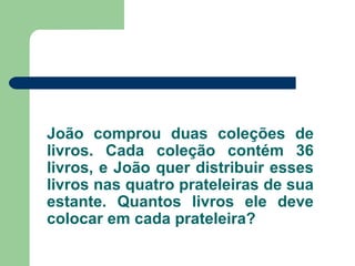 João comprou duas coleções de
livros. Cada coleção contém 36
livros, e João quer distribuir esses
livros nas quatro prateleiras de sua
estante. Quantos livros ele deve
colocar em cada prateleira?
 
