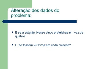 Alteração dos dados do
problema:
 E se a estante tivesse cinco prateleiras em vez de
quatro?
 E se fossem 25 livros em cada coleção?
 
