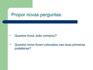 Propor novas perguntas:
 Quantos livros João comprou?
 Quantos livros foram colocados nas duas primeiras
prateleiras?
 