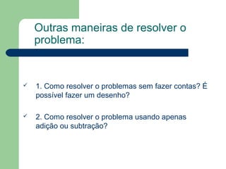 Outras maneiras de resolver o
problema:
 1. Como resolver o problemas sem fazer contas? É
possível fazer um desenho?
 2. Como resolver o problema usando apenas
adição ou subtração?
 