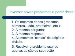 Inventar novos problemas a partir deste:
1. Os mesmos dados ( mesmos
números, João, prateleiras, etc.);
2. A mesma pergunta;
3. A mesma resposta;
4. As mesmas “contas” de adição e
divisão.
5. Resolver o problema usando
apenas adição ou subtração
 