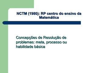 NCTM (1980): RP centro do ensino daNCTM (1980): RP centro do ensino da
MatemáticaMatemática
Concepções de Resolução deConcepções de Resolução de
problemas: meta, processo ouproblemas: meta, processo ou
habilidade básicahabilidade básica
 