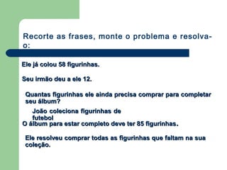 Ele já colou 58 figurinhas.Ele já colou 58 figurinhas.
Seu irmão deu a ele 12.Seu irmão deu a ele 12.
Quantas figurinhas ele ainda precisa comprar para completarQuantas figurinhas ele ainda precisa comprar para completar
seu álbum?seu álbum?
João coleciona figurinhas deJoão coleciona figurinhas de
futebolfutebol
O álbum para estar completo deve ter 85 figurinhasO álbum para estar completo deve ter 85 figurinhas..
Ele resolveu comprar todas as figurinhas que faltam na suaEle resolveu comprar todas as figurinhas que faltam na sua
coleção.coleção.
Recorte as frases, monte o problema e resolva-
o:
 