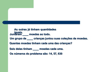 Um grupo de ____ crianças juntou suas coleções de moedas.Um grupo de ____ crianças juntou suas coleções de moedas.
Juntaram ____ moedas ao todo.Juntaram ____ moedas ao todo.
Seis delas tinham ____ moedas cada uma.Seis delas tinham ____ moedas cada uma.
As outras já tinham quantidadesAs outras já tinham quantidades
iguais.iguais.
Quantas moedas tinham cada uma das crianças?Quantas moedas tinham cada uma das crianças?
Os números do problema são: 14, 57, 630Os números do problema são: 14, 57, 630
 