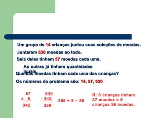 Um grupo deUm grupo de 1414 crianças juntou suas coleções de moedas.crianças juntou suas coleções de moedas.
JuntaramJuntaram 630630 moedas ao todo.moedas ao todo.
Seis delas tinhamSeis delas tinham 5757 moedas cada uma.moedas cada uma.
As outras já tinham quantidadesAs outras já tinham quantidades
iguais.iguais.
Quantas moedas tinham cada uma das crianças?Quantas moedas tinham cada uma das crianças?
Os números do problema são:Os números do problema são: 14, 57, 63014, 57, 630
57
x 6
342
630
- 342
288
288 ÷ 8 = 36
R: 6 crianças tinham
57 moedas e 8
crianças 36 moedas.
 