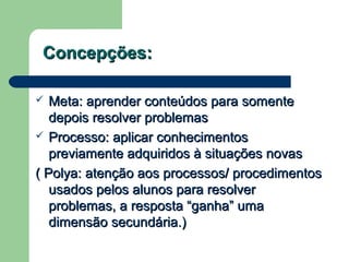 Concepções:Concepções:
 Meta: aprender conteúdos para somenteMeta: aprender conteúdos para somente
depois resolver problemasdepois resolver problemas
 Processo: aplicar conhecimentosProcesso: aplicar conhecimentos
previamente adquiridos à situações novaspreviamente adquiridos à situações novas
( Polya: atenção aos processos/ procedimentos( Polya: atenção aos processos/ procedimentos
usados pelos alunos para resolverusados pelos alunos para resolver
problemas, a resposta “ganha” umaproblemas, a resposta “ganha” uma
dimensão secundária.)dimensão secundária.)
 