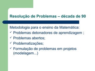 Resolução de Problemas – década de 90
Metodologia para o ensino da Matemática:
 Problemas detonadores de aprendizagem ;
 Problemas abertos;
 Problematizações;
 Formulação de problemas em projetos
(modelagem...)
 