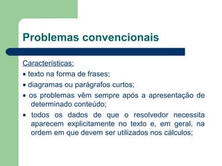 Problemas convencionais
Características:
• texto na forma de frases;
• diagramas ou parágrafos curtos;
• os problemas vêm sempre após a apresentação de
determinado conteúdo;
• todos os dados de que o resolvedor necessita
aparecem explicitamente no texto e, em geral, na
ordem em que devem ser utilizados nos cálculos;
 