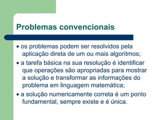Problemas convencionais
• os problemas podem ser resolvidos pela
aplicação direta de um ou mais algoritmos;
• a tarefa básica na sua resolução é identificar
que operações são apropriadas para mostrar
a solução e transformar as informações do
problema em linguagem matemática;
• a solução numericamente correta é um ponto
fundamental, sempre existe e é única.
 