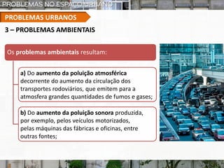 PROBLEMAS URBANOS
Os problemas ambientais resultam:
a) Do aumento da poluição atmosférica
decorrente do aumento da circulação dos
transportes rodoviários, que emitem para a
atmosfera grandes quantidades de fumos e gases;
b) Do aumento da poluição sonora produzida,
por exemplo, pelos veículos motorizados,
pelas máquinas das fábricas e oficinas, entre
outras fontes;
3 – PROBLEMAS AMBIENTAIS
 