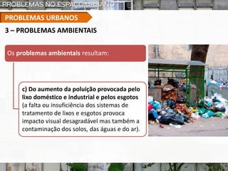 PROBLEMAS URBANOS
3 – PROBLEMAS AMBIENTAIS
Os problemas ambientais resultam:
c) Do aumento da poluição provocada pelo
lixo doméstico e industrial e pelos esgotos
(a falta ou insuficiência dos sistemas de
tratamento de lixos e esgotos provoca
impacto visual desagradável mas também a
contaminação dos solos, das águas e do ar).
 