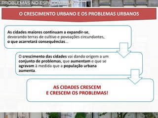 O CRESCIMENTO URBANO E OS PROBLEMAS URBANOS
As cidades maiores continuam a expandir-se,
devorando terras de cultivo e povoações circundantes,
o que acarretará consequências...
O crescimento das cidades vai dando origem a um
conjunto de problemas, que aumentam e que se
agravam à medida que a população urbana
aumenta.
AS CIDADES CRESCEM
E CRESCEM OS PROBLEMAS!
 