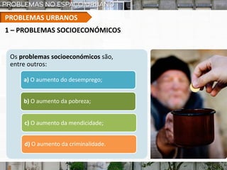 PROBLEMAS URBANOS
1 – PROBLEMAS SOCIOECONÓMICOS
Os problemas socioeconómicos são,
entre outros:
a) O aumento do desemprego;
b) O aumento da pobreza;
c) O aumento da mendicidade;
d) O aumento da criminalidade.
 