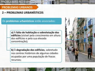 PROBLEMAS URBANOS
Os problemas urbanísticos estão associados:
a) À falta de habitação e sobrelotação dos
edifícios (visível pelo crescimento em altura
dos edifícios e pela sua elevada
concentração);
2 – PROBLEMAS URBANÍSTICOS
b) À degradação dos edifícios, sobretudo
nos centros históricos de algumas cidades
ocupadas por uma população de fracos
recursos;
 